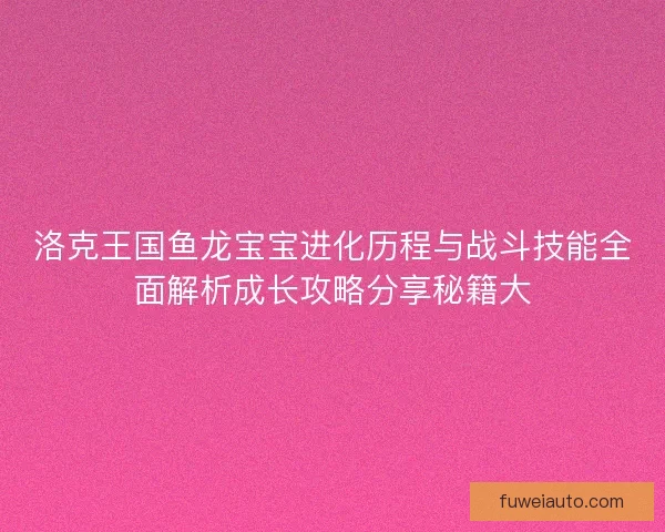 洛克王国鱼龙宝宝进化历程与战斗技能全面解析成长攻略分享秘籍大
