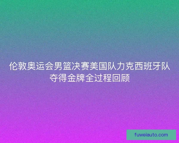 伦敦奥运会男篮决赛美国队力克西班牙队夺得金牌全过程回顾