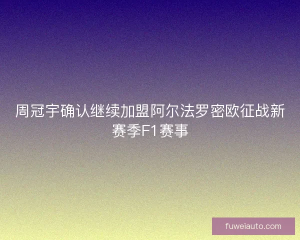 周冠宇确认继续加盟阿尔法罗密欧征战新赛季F1赛事