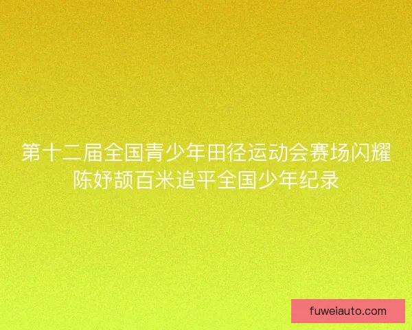 第十二届全国青少年田径运动会赛场闪耀陈妤颉百米追平全国少年纪录